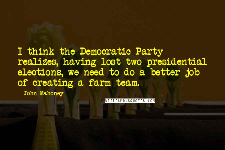 John Mahoney Quotes: I think the Democratic Party realizes, having lost two presidential elections, we need to do a better job of creating a farm team.