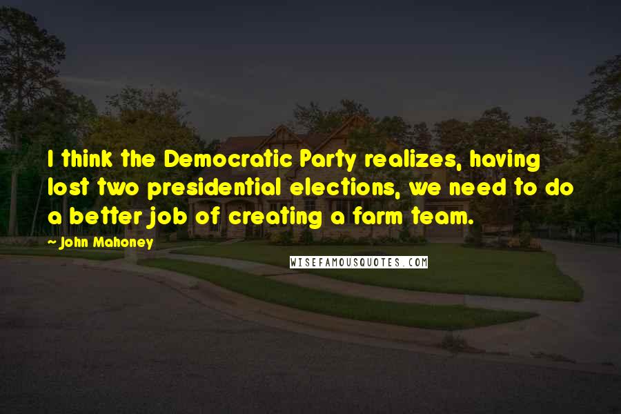 John Mahoney Quotes: I think the Democratic Party realizes, having lost two presidential elections, we need to do a better job of creating a farm team.