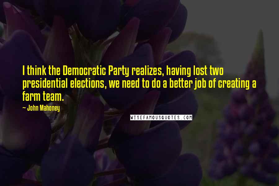 John Mahoney Quotes: I think the Democratic Party realizes, having lost two presidential elections, we need to do a better job of creating a farm team.