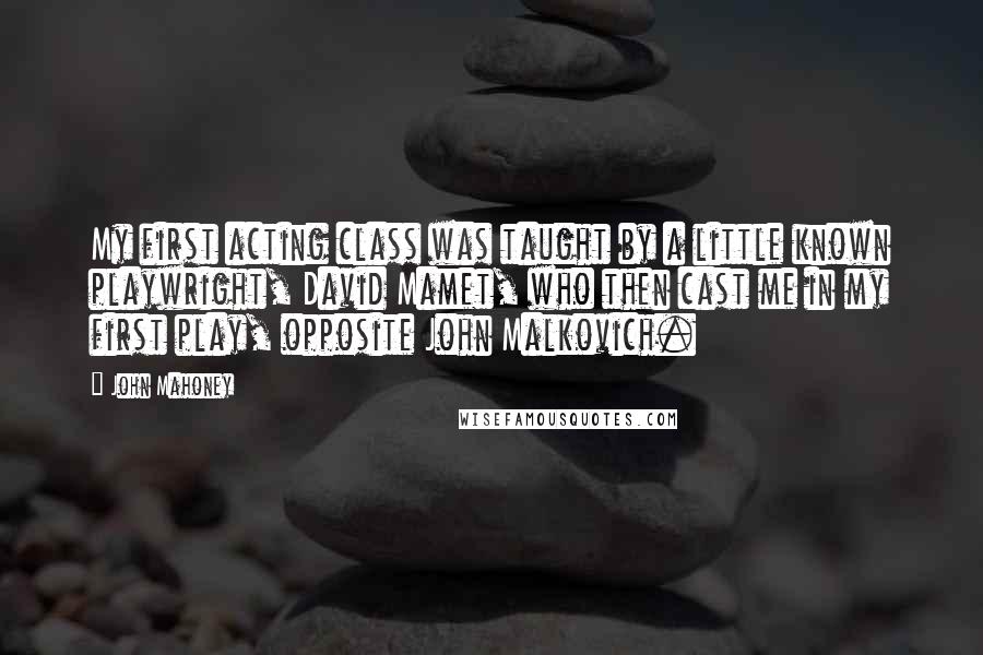 John Mahoney Quotes: My first acting class was taught by a little known playwright, David Mamet, who then cast me in my first play, opposite John Malkovich.