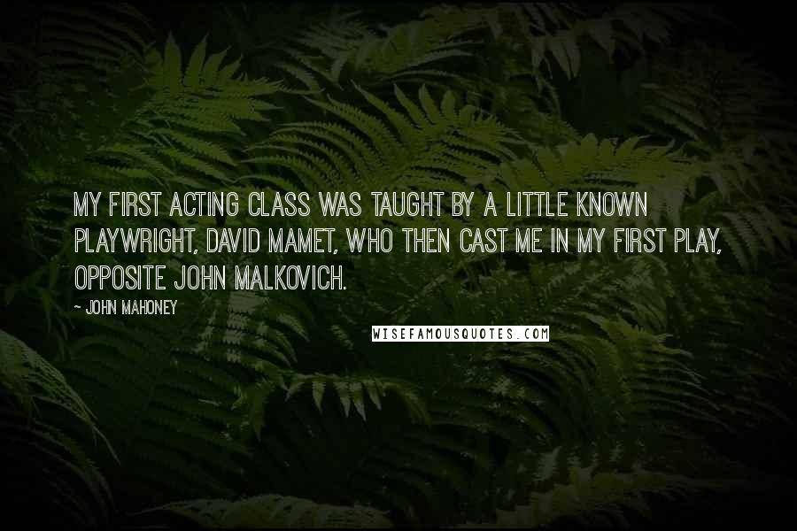 John Mahoney Quotes: My first acting class was taught by a little known playwright, David Mamet, who then cast me in my first play, opposite John Malkovich.