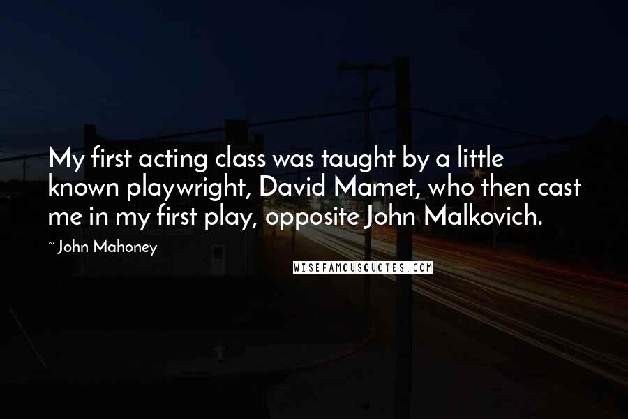 John Mahoney Quotes: My first acting class was taught by a little known playwright, David Mamet, who then cast me in my first play, opposite John Malkovich.