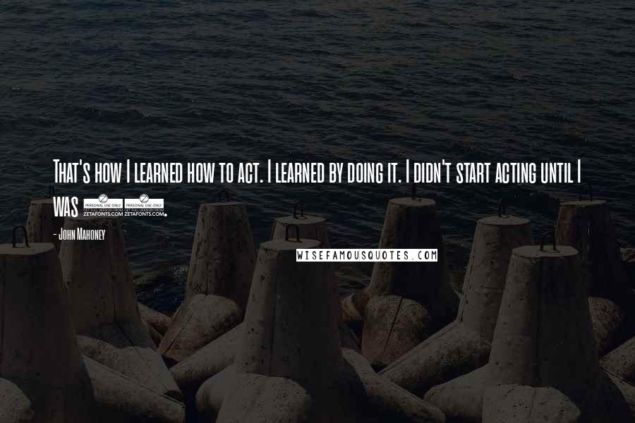 John Mahoney Quotes: That's how I learned how to act. I learned by doing it. I didn't start acting until I was 37.