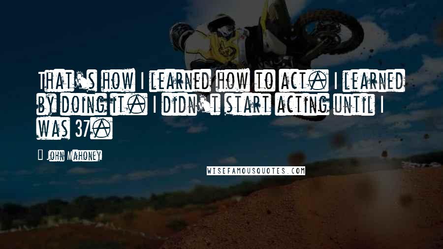 John Mahoney Quotes: That's how I learned how to act. I learned by doing it. I didn't start acting until I was 37.