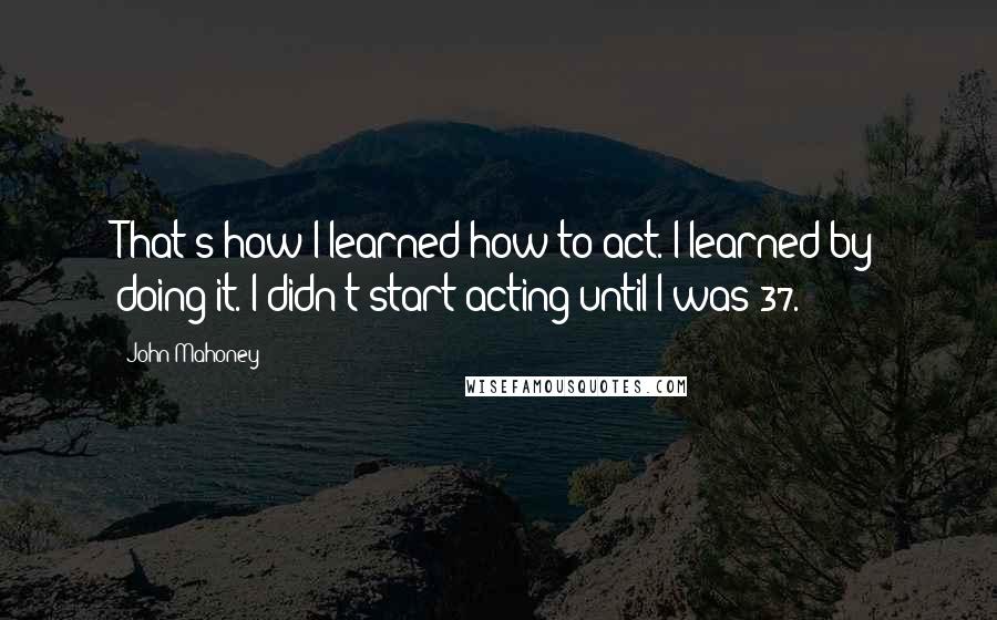 John Mahoney Quotes: That's how I learned how to act. I learned by doing it. I didn't start acting until I was 37.