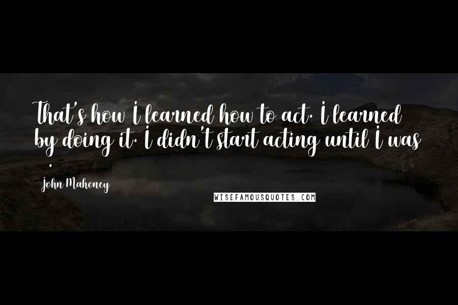 John Mahoney Quotes: That's how I learned how to act. I learned by doing it. I didn't start acting until I was 37.