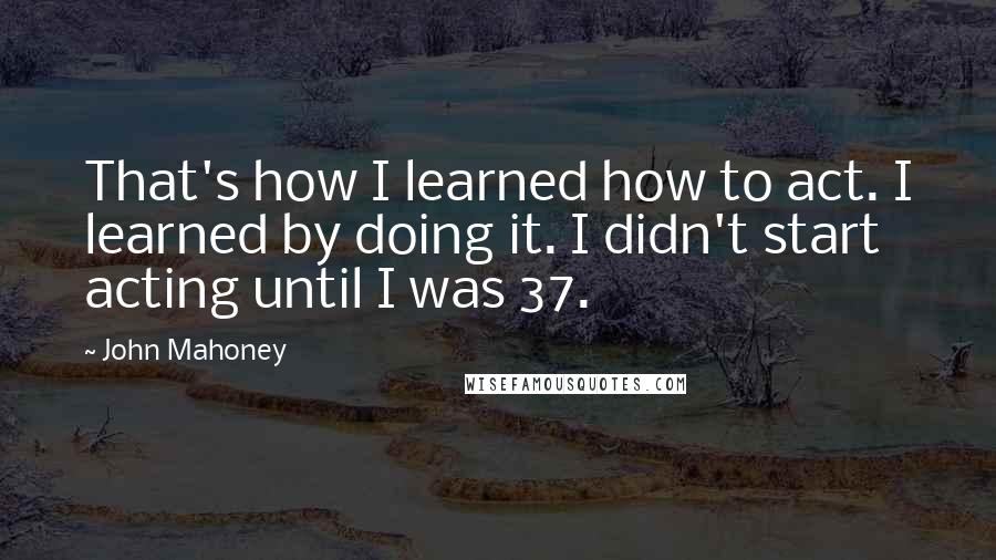 John Mahoney Quotes: That's how I learned how to act. I learned by doing it. I didn't start acting until I was 37.