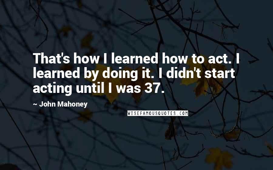 John Mahoney Quotes: That's how I learned how to act. I learned by doing it. I didn't start acting until I was 37.