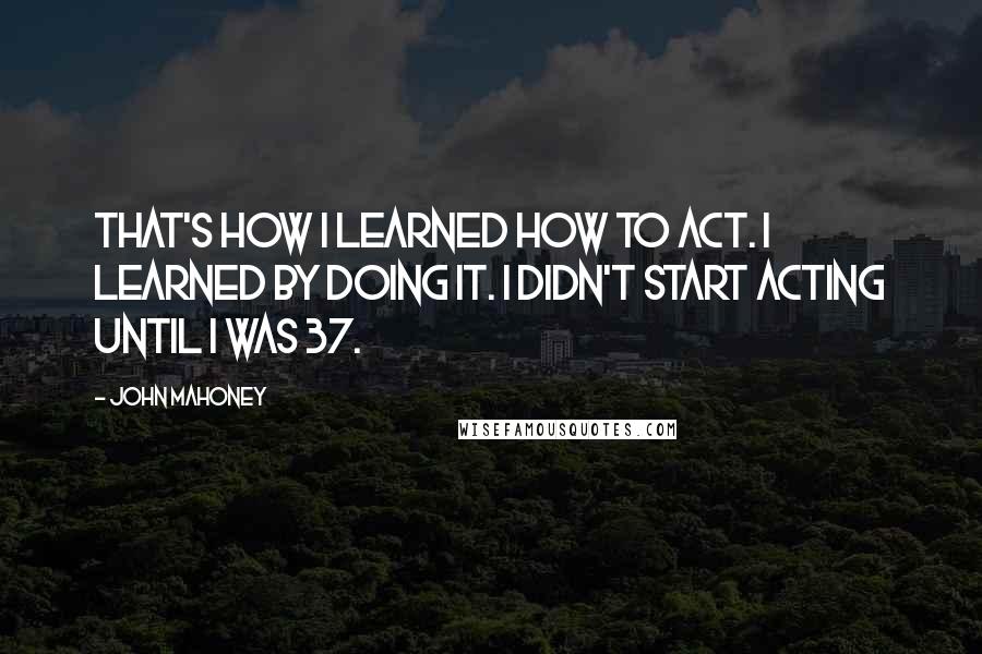 John Mahoney Quotes: That's how I learned how to act. I learned by doing it. I didn't start acting until I was 37.