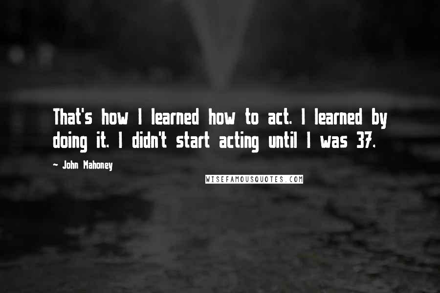 John Mahoney Quotes: That's how I learned how to act. I learned by doing it. I didn't start acting until I was 37.
