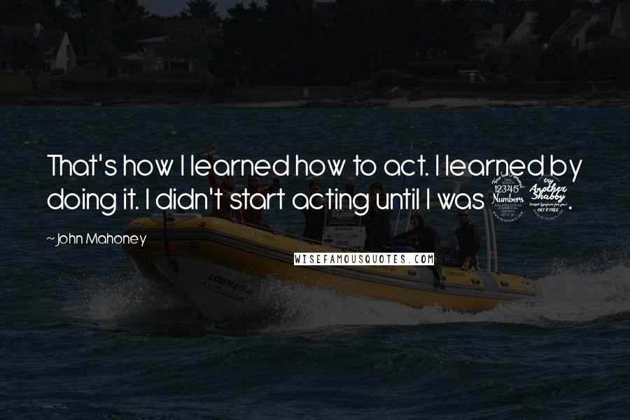 John Mahoney Quotes: That's how I learned how to act. I learned by doing it. I didn't start acting until I was 37.