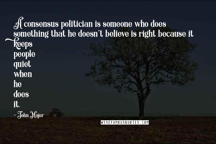 John Major Quotes: A consensus politician is someone who does something that he doesn't believe is right because it keeps people quiet when he does it.