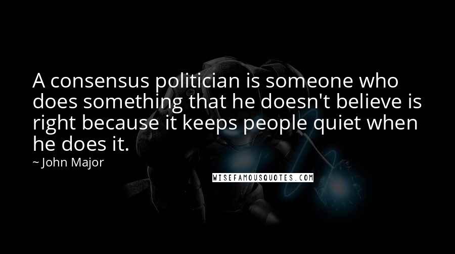 John Major Quotes: A consensus politician is someone who does something that he doesn't believe is right because it keeps people quiet when he does it.