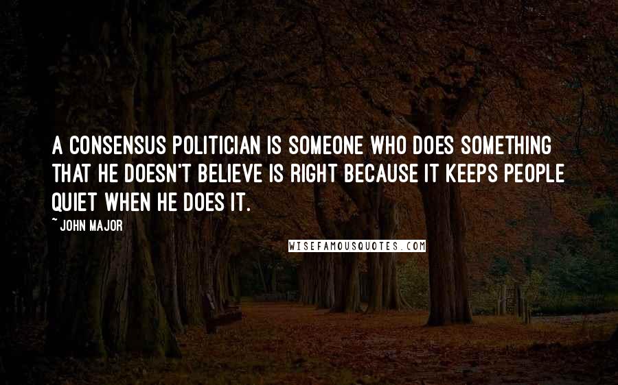 John Major Quotes: A consensus politician is someone who does something that he doesn't believe is right because it keeps people quiet when he does it.