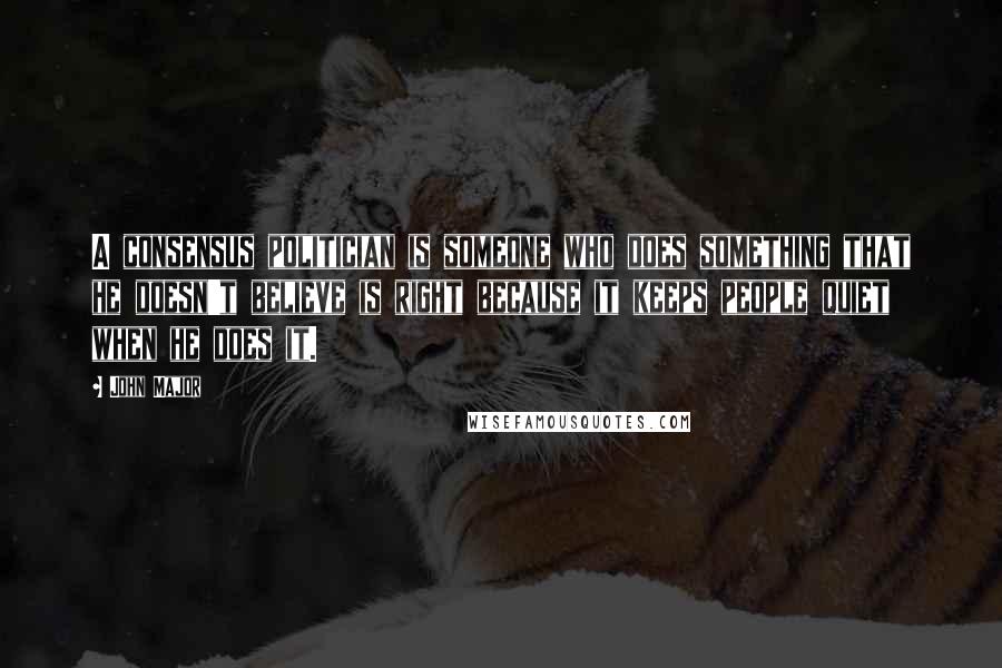 John Major Quotes: A consensus politician is someone who does something that he doesn't believe is right because it keeps people quiet when he does it.
