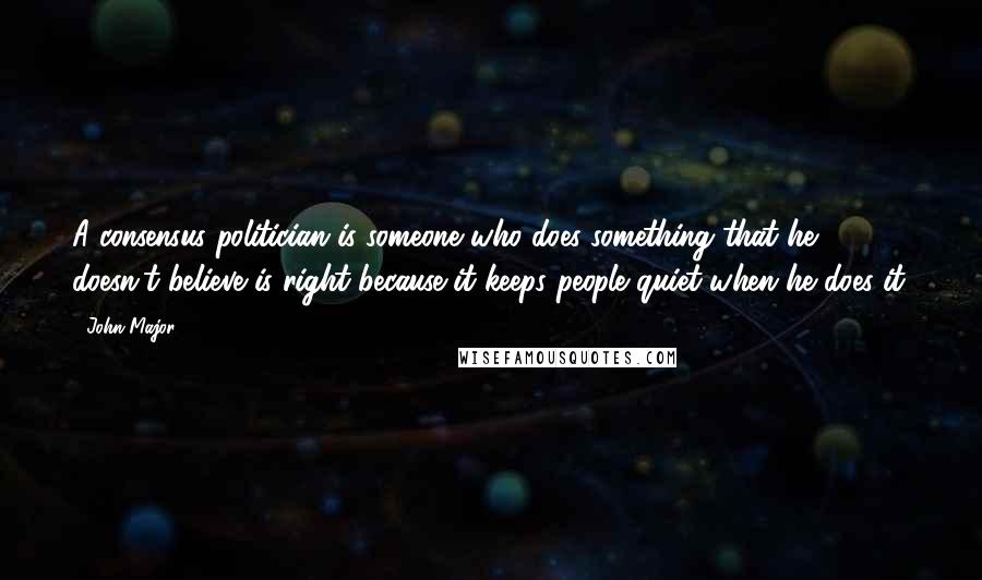 John Major Quotes: A consensus politician is someone who does something that he doesn't believe is right because it keeps people quiet when he does it.