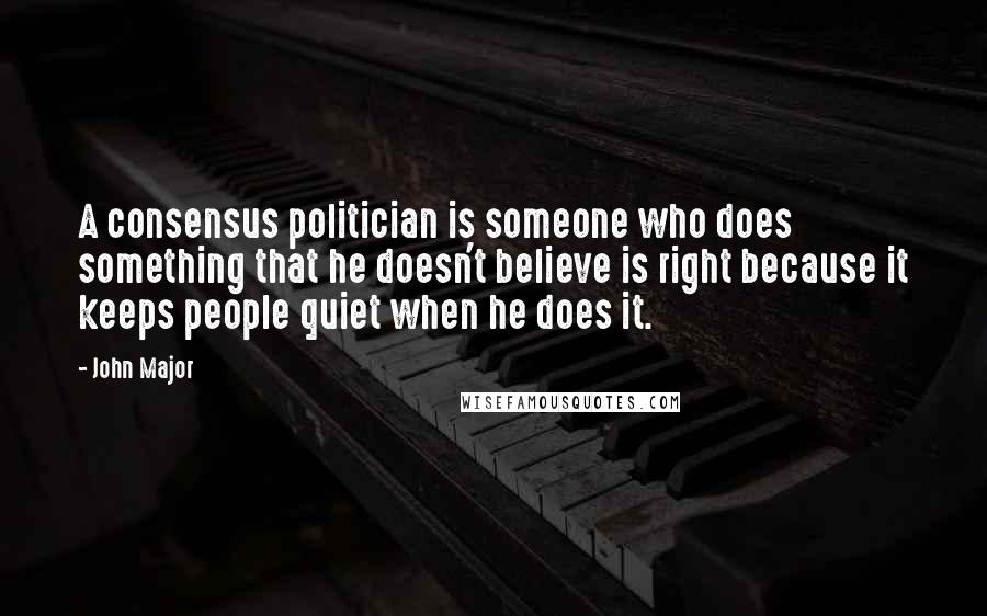 John Major Quotes: A consensus politician is someone who does something that he doesn't believe is right because it keeps people quiet when he does it.