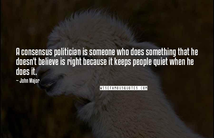 John Major Quotes: A consensus politician is someone who does something that he doesn't believe is right because it keeps people quiet when he does it.