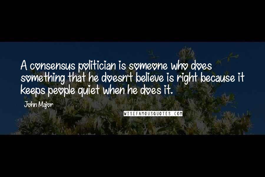 John Major Quotes: A consensus politician is someone who does something that he doesn't believe is right because it keeps people quiet when he does it.