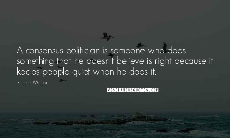 John Major Quotes: A consensus politician is someone who does something that he doesn't believe is right because it keeps people quiet when he does it.