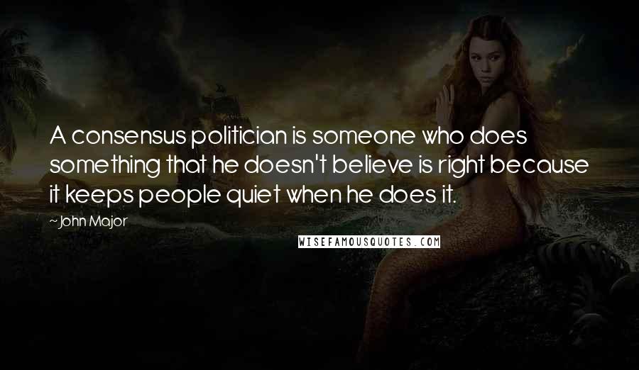 John Major Quotes: A consensus politician is someone who does something that he doesn't believe is right because it keeps people quiet when he does it.