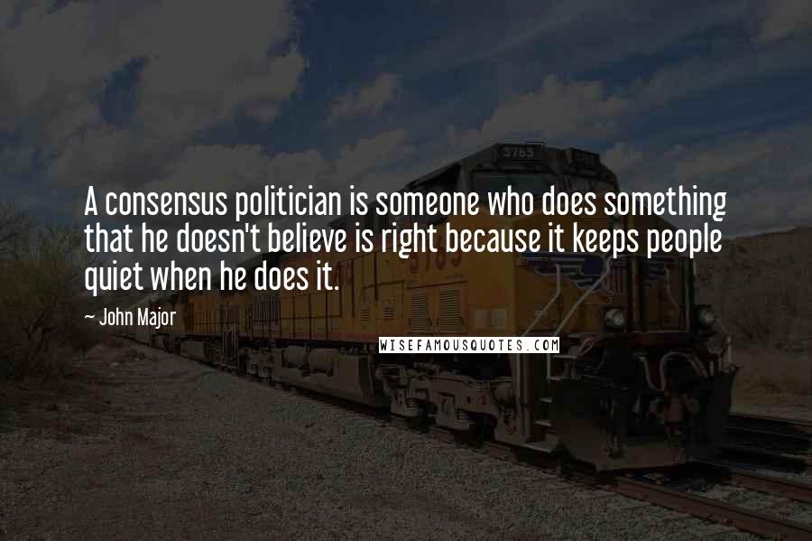 John Major Quotes: A consensus politician is someone who does something that he doesn't believe is right because it keeps people quiet when he does it.