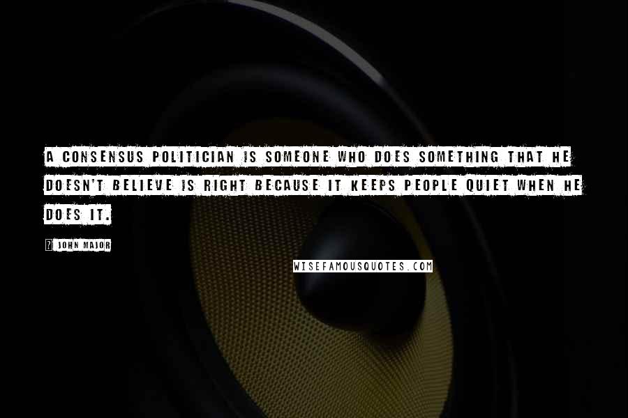 John Major Quotes: A consensus politician is someone who does something that he doesn't believe is right because it keeps people quiet when he does it.