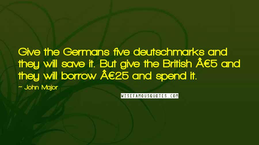 John Major Quotes: Give the Germans five deutschmarks and they will save it. But give the British £5 and they will borrow £25 and spend it.