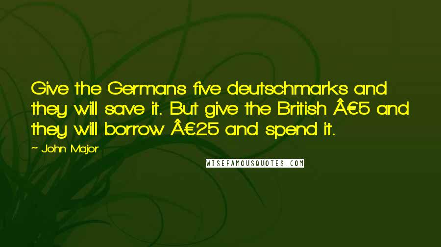 John Major Quotes: Give the Germans five deutschmarks and they will save it. But give the British Â£5 and they will borrow Â£25 and spend it.