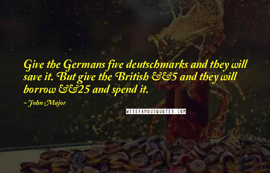 John Major Quotes: Give the Germans five deutschmarks and they will save it. But give the British £5 and they will borrow £25 and spend it.