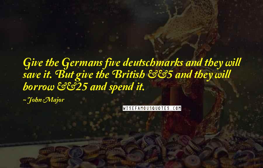 John Major Quotes: Give the Germans five deutschmarks and they will save it. But give the British Â£5 and they will borrow Â£25 and spend it.