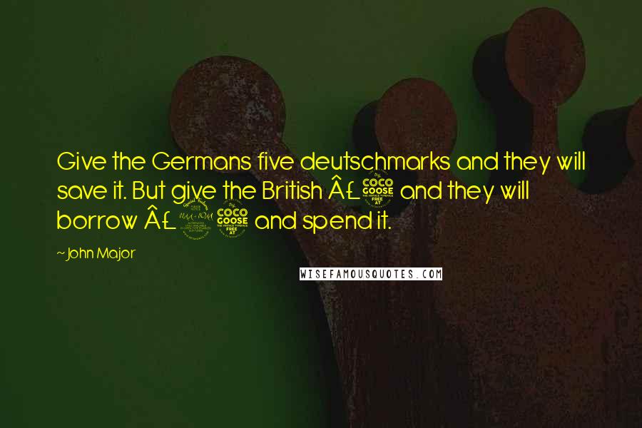 John Major Quotes: Give the Germans five deutschmarks and they will save it. But give the British Â£5 and they will borrow Â£25 and spend it.