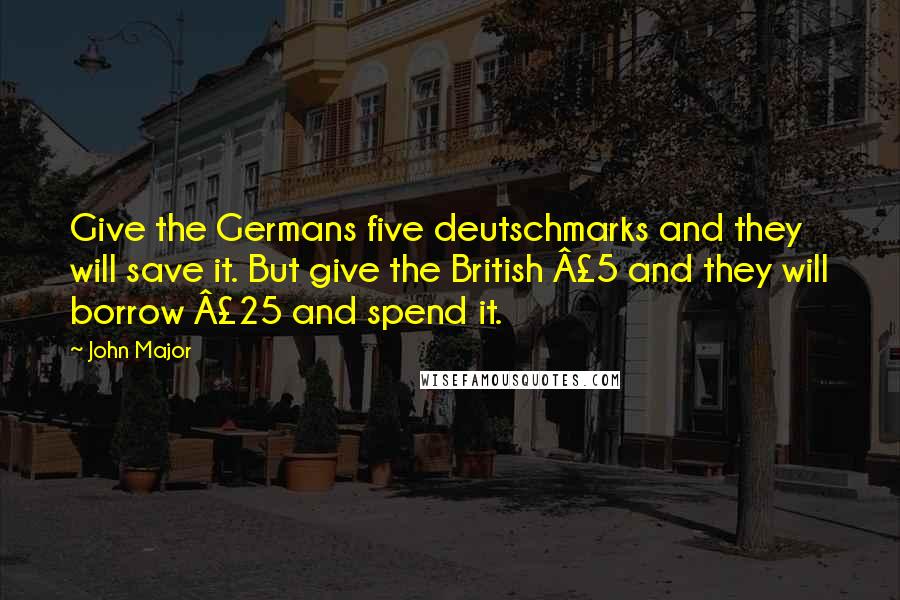 John Major Quotes: Give the Germans five deutschmarks and they will save it. But give the British Â£5 and they will borrow Â£25 and spend it.