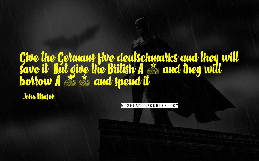 John Major Quotes: Give the Germans five deutschmarks and they will save it. But give the British Â£5 and they will borrow Â£25 and spend it.