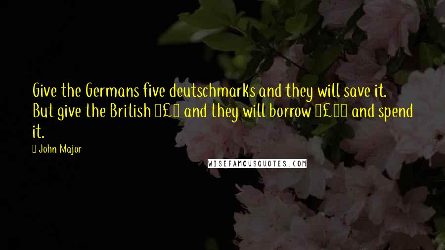 John Major Quotes: Give the Germans five deutschmarks and they will save it. But give the British Â£5 and they will borrow Â£25 and spend it.