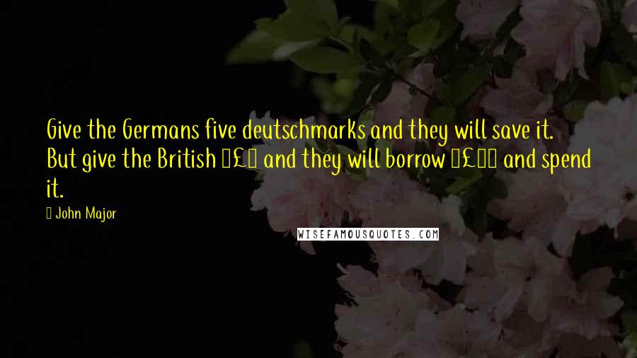 John Major Quotes: Give the Germans five deutschmarks and they will save it. But give the British £5 and they will borrow £25 and spend it.