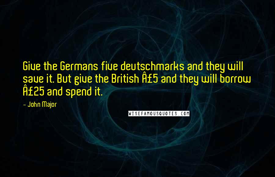 John Major Quotes: Give the Germans five deutschmarks and they will save it. But give the British Â£5 and they will borrow Â£25 and spend it.