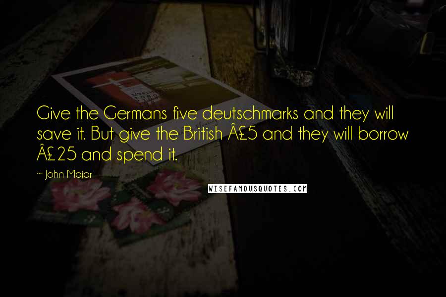 John Major Quotes: Give the Germans five deutschmarks and they will save it. But give the British Â£5 and they will borrow Â£25 and spend it.