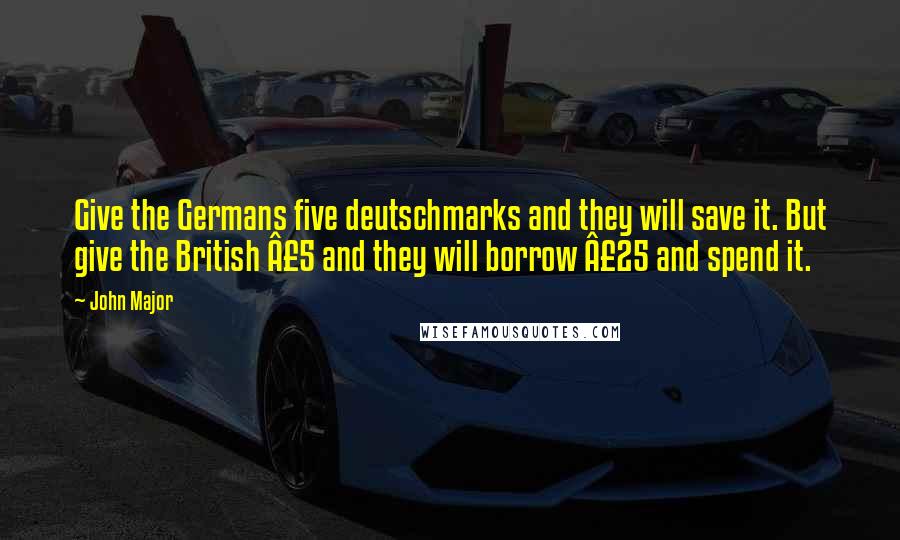 John Major Quotes: Give the Germans five deutschmarks and they will save it. But give the British £5 and they will borrow £25 and spend it.