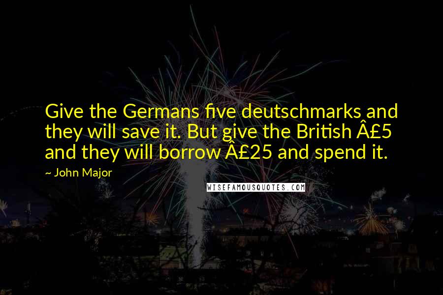 John Major Quotes: Give the Germans five deutschmarks and they will save it. But give the British £5 and they will borrow £25 and spend it.