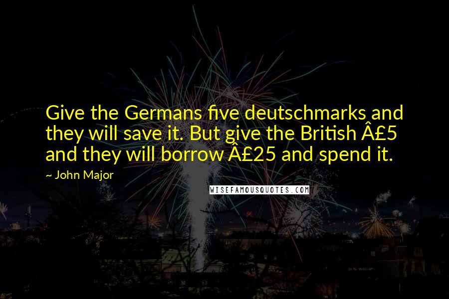 John Major Quotes: Give the Germans five deutschmarks and they will save it. But give the British Â£5 and they will borrow Â£25 and spend it.