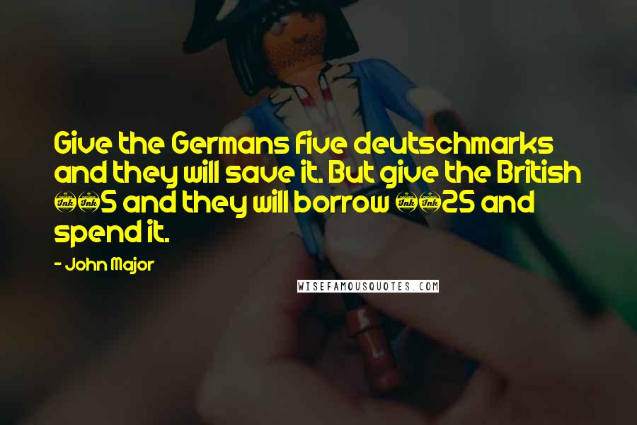 John Major Quotes: Give the Germans five deutschmarks and they will save it. But give the British £5 and they will borrow £25 and spend it.