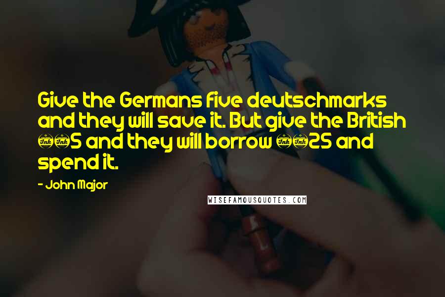 John Major Quotes: Give the Germans five deutschmarks and they will save it. But give the British Â£5 and they will borrow Â£25 and spend it.