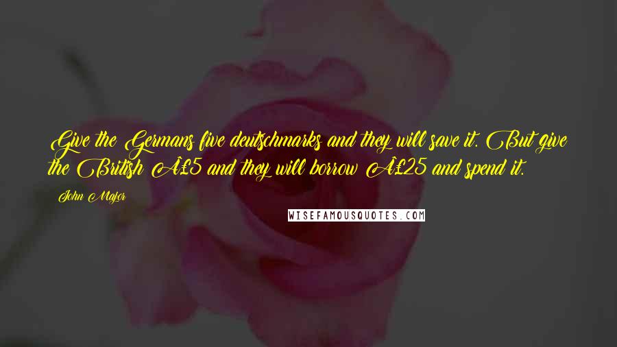 John Major Quotes: Give the Germans five deutschmarks and they will save it. But give the British £5 and they will borrow £25 and spend it.