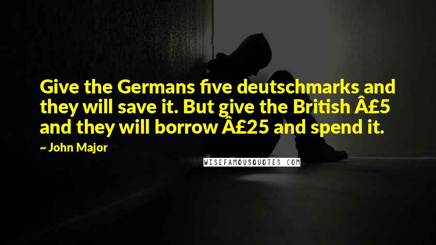 John Major Quotes: Give the Germans five deutschmarks and they will save it. But give the British £5 and they will borrow £25 and spend it.