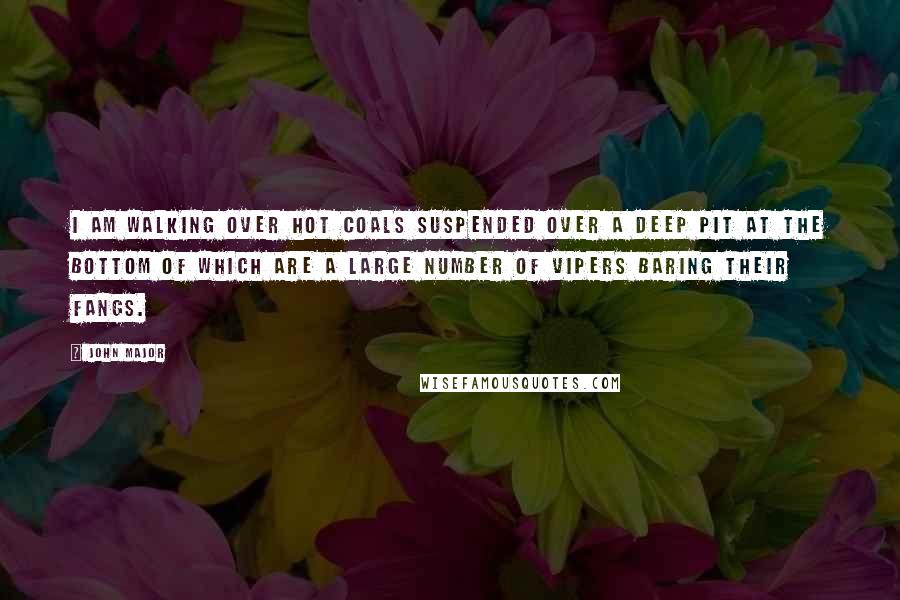 John Major Quotes: I am walking over hot coals suspended over a deep pit at the bottom of which are a large number of vipers baring their fangs.