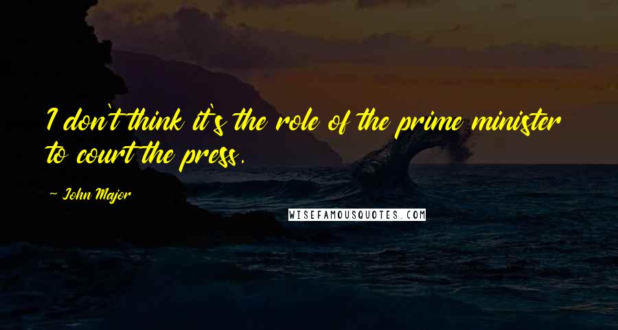 John Major Quotes: I don't think it's the role of the prime minister to court the press.