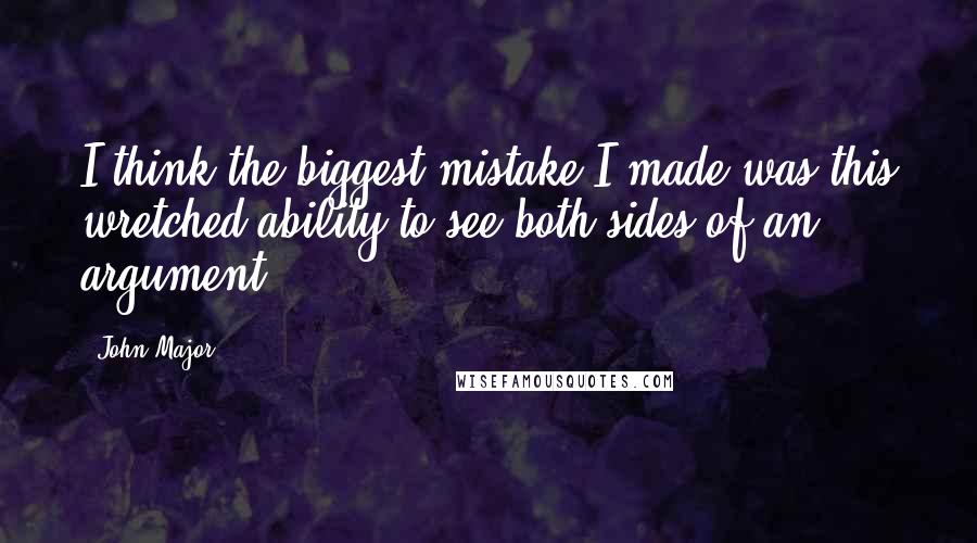 John Major Quotes: I think the biggest mistake I made was this wretched ability to see both sides of an argument.