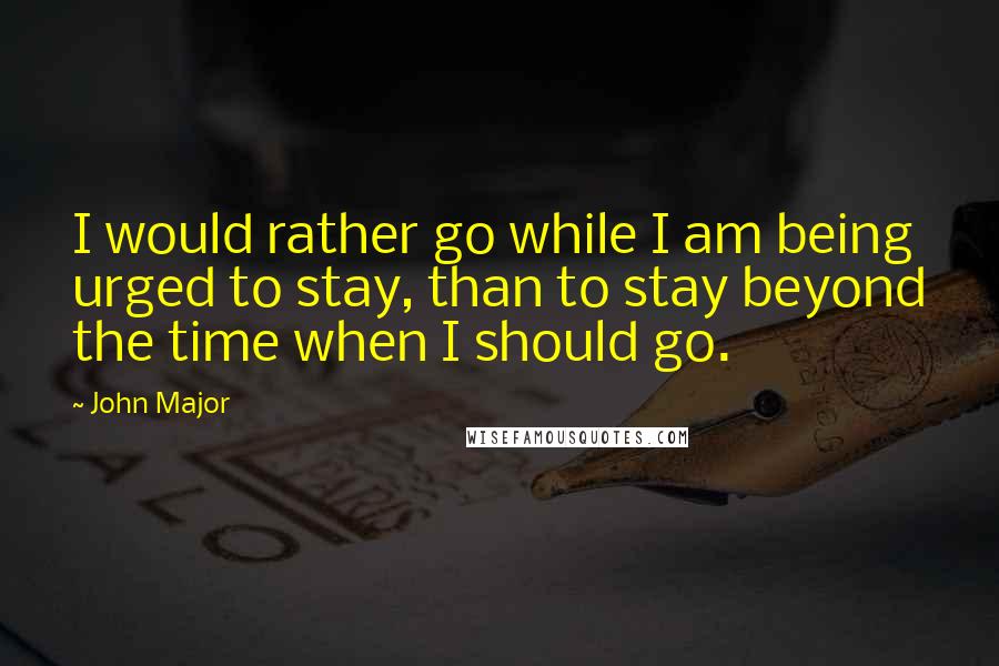 John Major Quotes: I would rather go while I am being urged to stay, than to stay beyond the time when I should go.