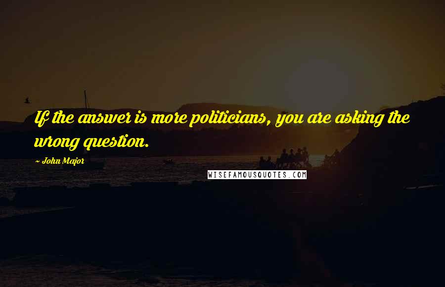 John Major Quotes: If the answer is more politicians, you are asking the wrong question.